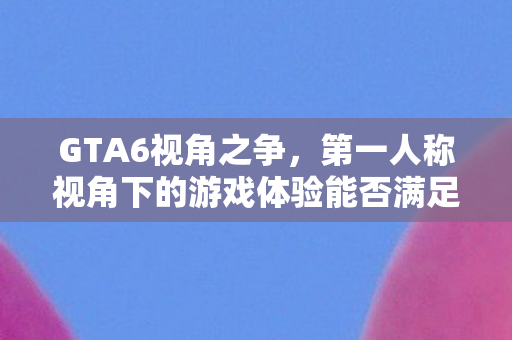 GTA6视角之争，第一人称视角下的游戏体验能否满足玩家期待？