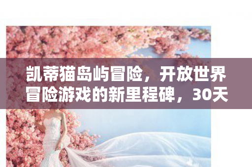 凯蒂猫岛屿冒险，开放世界冒险游戏的新里程碑，30天销量突破百万大关！