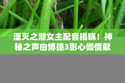 湮灭之潮女主配音揭晓！神秘之声由博德3影心倾情献声