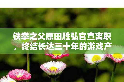 铁拳之父原田胜弘官宣离职，终结长达三十年的游戏产业辉煌生涯