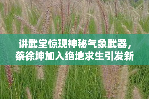 讲武堂惊现神秘气象武器，蔡徐坤加入绝地求生引发新潮流？