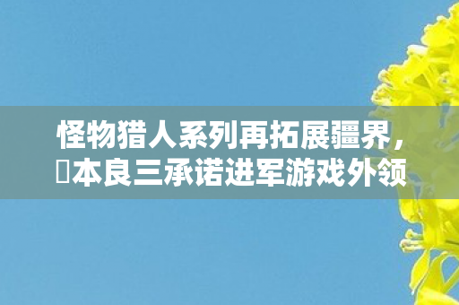 怪物猎人系列再拓展疆界，辻本良三承诺进军游戏外领域