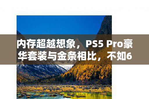 内存超越想象，PS5 Pro豪华套装与金条相比，不如64GB内存条的性价比