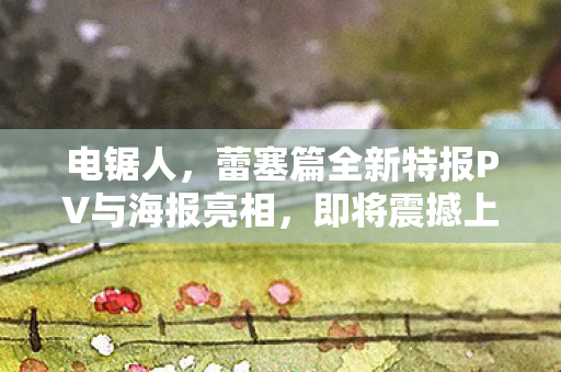 电锯人，蕾塞篇全新特报PV与海报亮相，即将震撼上映！