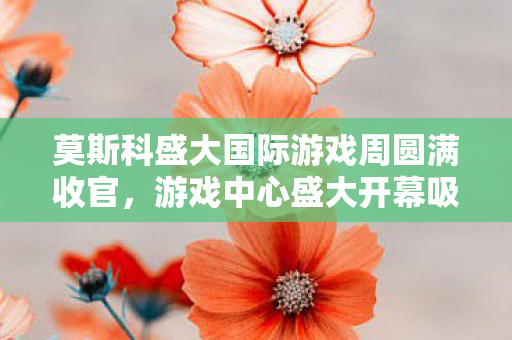 莫斯科盛大国际游戏周圆满收官，游戏中心盛大开幕吸引超过十五万游戏爱好者