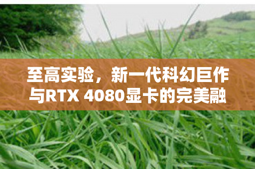 至高实验，新一代科幻巨作与RTX 4080显卡的完美融合