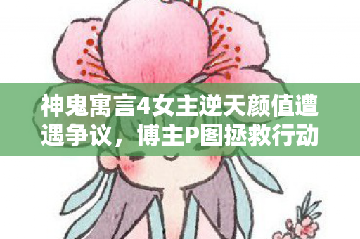 神鬼寓言4女主逆天颜值遭遇争议，博主P图拯救行动引发热议