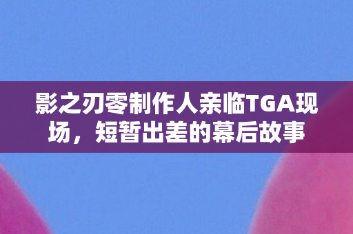影之刃零制作人亲临TGA现场，短暂出差的幕后故事