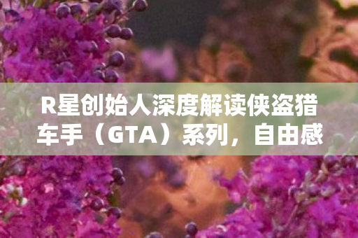 R星创始人深度解读侠盗猎车手（GTA）系列，自由感与虚构世界的完美融合