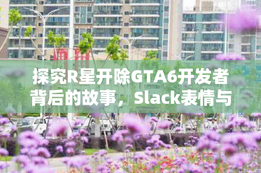 探究R星开除GTA6开发者背后的故事，Slack表情与工会抗争