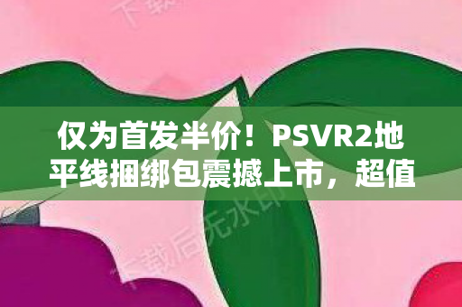 仅为首发半价！PSVR2地平线捆绑包震撼上市，超值优惠惊现市场，仅需2100元！