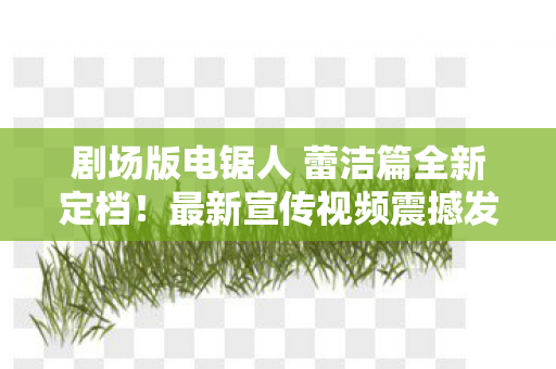 剧场版电锯人 蕾洁篇全新定档！最新宣传视频震撼发布