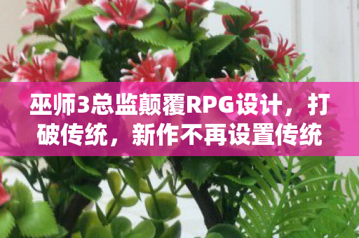 巫师3总监颠覆RPG设计，打破传统，新作不再设置传统主线任务