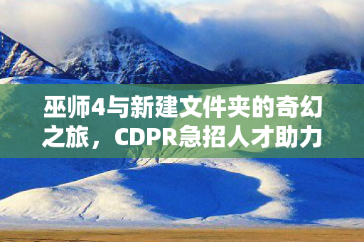 巫师4与新建文件夹的奇幻之旅，CDPR急招人才助力赛博朋克2开发