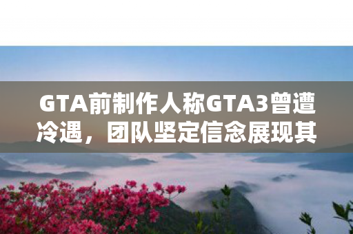 GTA前制作人称GTA3曾遭冷遇，团队坚定信念展现其巨大潜力
