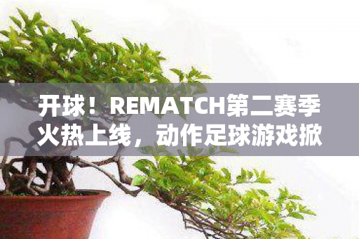 开球！REMATCH第二赛季火热上线，动作足球游戏掀起新一轮竞技热潮