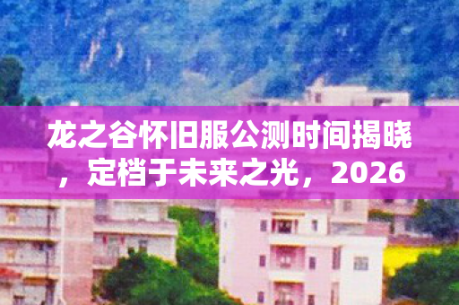 龙之谷怀旧服公测时间揭晓，定档于未来之光，2026年1月6日正式上线
