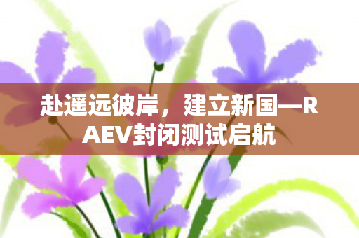 赴遥远彼岸，建立新国—RAEV封闭测试启航