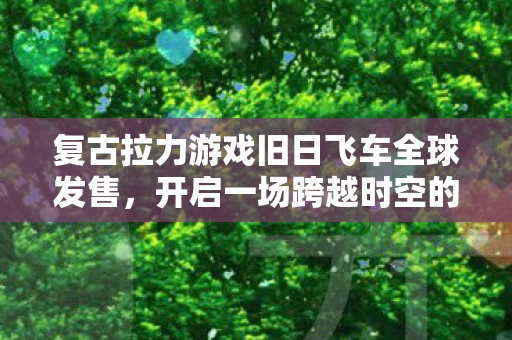 复古拉力游戏旧日飞车全球发售，开启一场跨越时空的拉力赛之旅