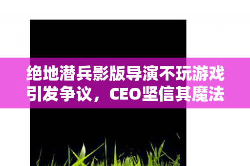 绝地潜兵影版导演不玩游戏引发争议，CEO坚信其魔法