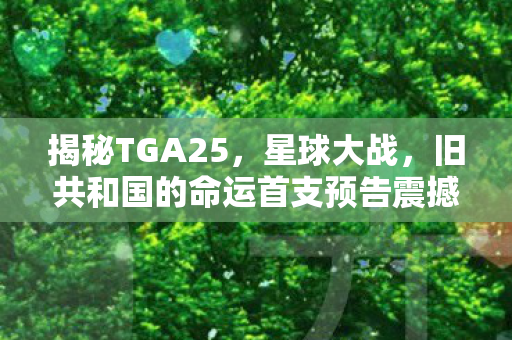 揭秘TGA25，星球大战，旧共和国的命运首支预告震撼亮相