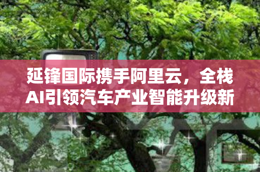 延锋国际携手阿里云，全栈AI引领汽车产业智能升级新时代