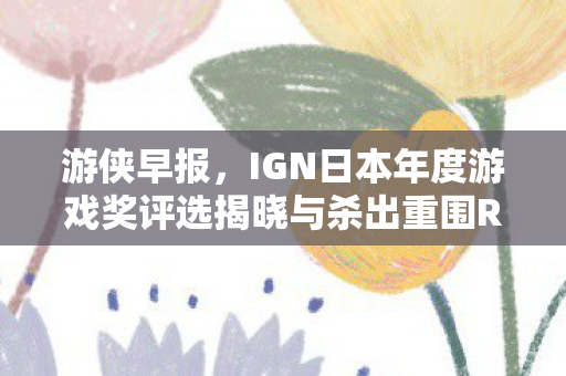 游侠早报，IGN日本年度游戏奖评选揭晓与杀出重围RE延期发布