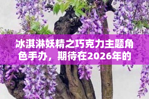 冰淇淋妖精之巧克力主题角色手办，期待在2026年的盛大贩售