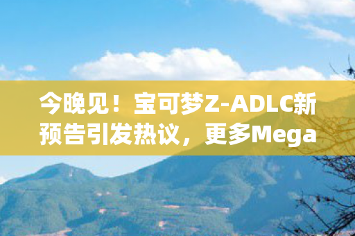 今晚见！宝可梦Z-ADLC新预告引发热议，更多Mega宝可梦即将登场？