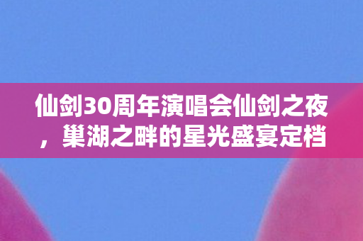 仙剑30周年演唱会仙剑之夜，巢湖之畔的星光盛宴定档！