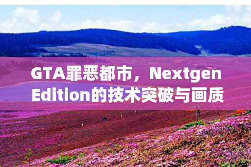 GTA罪恶都市，Nextgen Edition的技术突破与画质升级引领新一代游戏体验