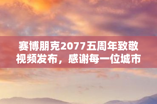 赛博朋克2077五周年致敬视频发布，感谢每一位城市主人