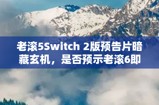 老滚5Switch 2版预告片暗藏玄机，是否预示老滚6即将来临？