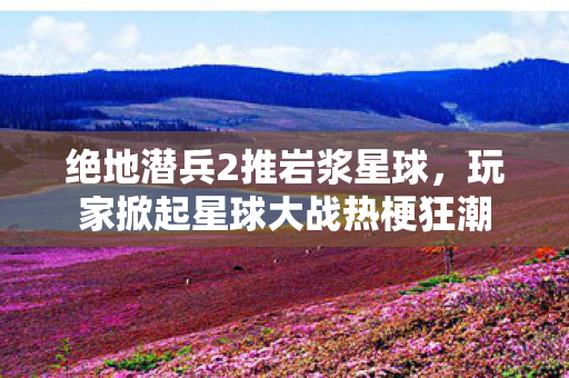 绝地潜兵2推岩浆星球，玩家掀起星球大战热梗狂潮