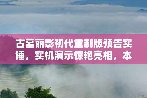 古墓丽影初代重制版预告实锤，实机演示惊艳亮相，本地化语言细节待揭晓