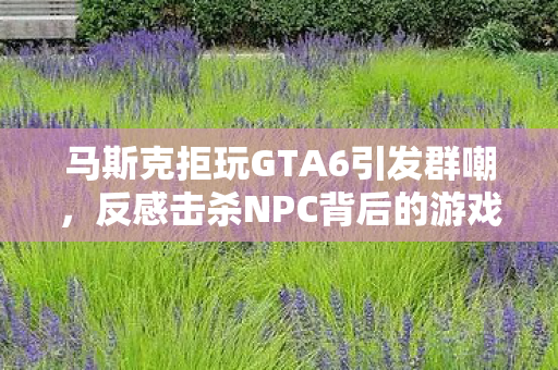 马斯克拒玩GTA6引发群嘲，反感击杀NPC背后的游戏理念探讨