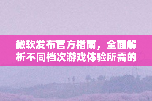 微软发布官方指南，全面解析不同档次游戏体验所需的PC配置要求