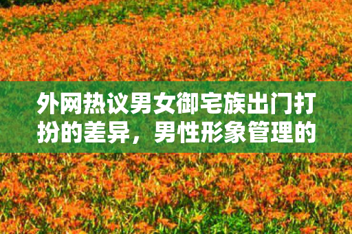 外网热议男女御宅族出门打扮的差异，男性形象管理的忽视