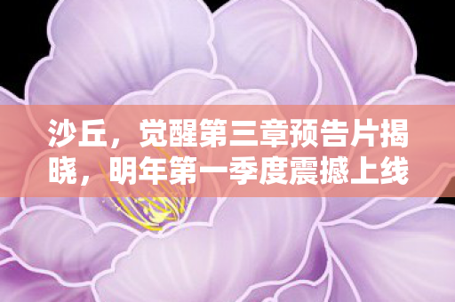 沙丘，觉醒第三章预告片揭晓，明年第一季度震撼上线！