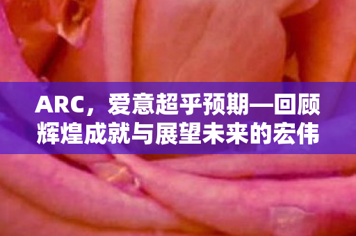 ARC，爱意超乎预期—回顾辉煌成就与展望未来的宏伟蓝图到2026年