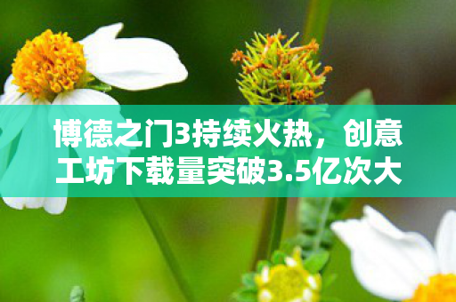 博德之门3持续火热，创意工坊下载量突破3.5亿次大关