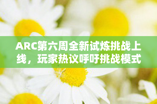 ARC第六周全新试炼挑战上线，玩家热议呼吁挑战模式革新