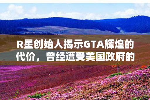 R星创始人揭示GTA辉煌的代价，曾经遭受美国政府的严厉惩罚