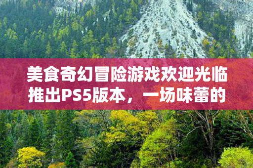 美食奇幻冒险游戏欢迎光临推出PS5版本，一场味蕾的冒险之旅即将开启