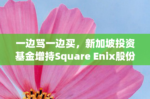一边骂一边买，新加坡投资基金增持Square Enix股份