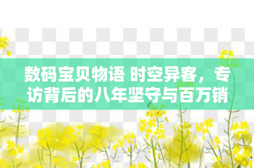 数码宝贝物语 时空异客，专访背后的八年坚守与百万销量辉煌