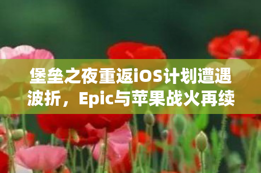 堡垒之夜重返iOS计划遭遇波折，Epic与苹果战火再续