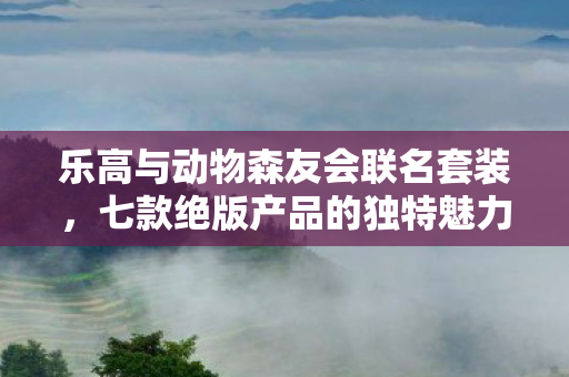 乐高与动物森友会联名套装，七款绝版产品的独特魅力与收藏价值