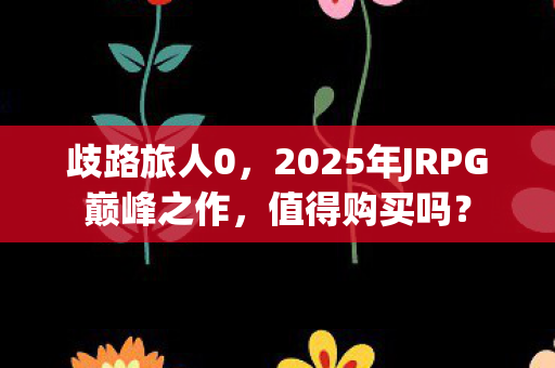 歧路旅人0，2025年JRPG巅峰之作，值得购买吗？