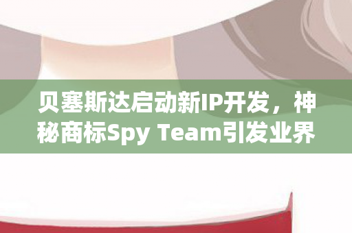 贝塞斯达启动新IP开发，神秘商标Spy Team引发业界关注